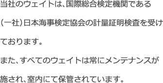 当社のウェイトは、国際総合検定機関である（一社）日本海事検定協会の計量証明検査を受けております。また、すべてのウェイトは常にメンテナンスが施され、室内にて保管されています。